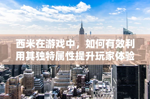 西米在游戏中，如何有效利用其独特属性提升玩家体验？