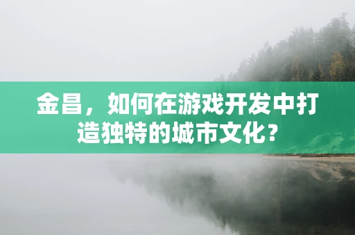 金昌，如何在游戏开发中打造独特的城市文化？