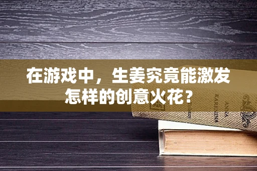 在游戏中，生姜究竟能激发怎样的创意火花？