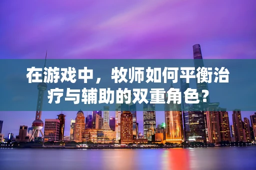 在游戏中，牧师如何平衡治疗与辅助的双重角色？