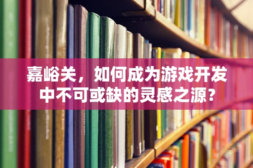 嘉峪关，如何成为游戏开发中不可或缺的灵感之源？