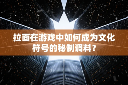 拉面在游戏中如何成为文化符号的秘制调料？