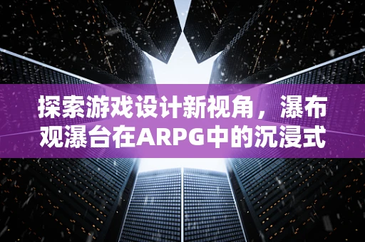 探索游戏设计新视角，瀑布观瀑台在ARPG中的沉浸式体验构建