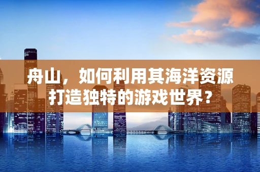 舟山，如何利用其海洋资源打造独特的游戏世界？