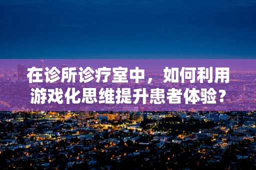 在诊所诊疗室中，如何利用游戏化思维提升患者体验？