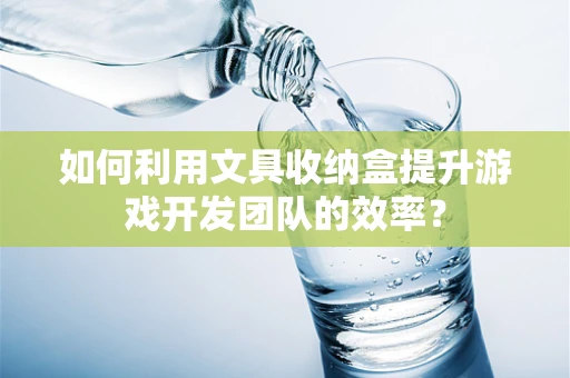 如何利用文具收纳盒提升游戏开发团队的效率？