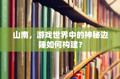 山南，游戏世界中的神秘边陲如何构建？