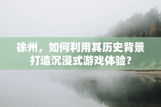 徐州，如何利用其历史背景打造沉浸式游戏体验？