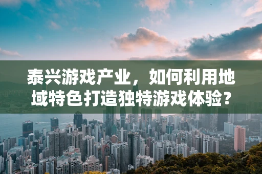 泰兴游戏产业，如何利用地域特色打造独特游戏体验？