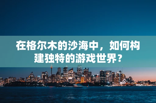 在格尔木的沙海中，如何构建独特的游戏世界？