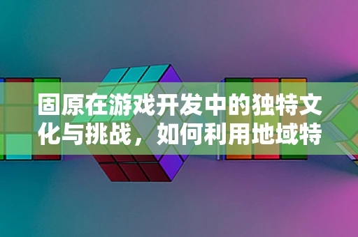 固原在游戏开发中的独特文化与挑战，如何利用地域特色打造沉浸式体验？