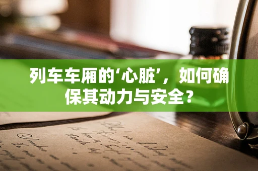 列车车厢的‘心脏’，如何确保其动力与安全？