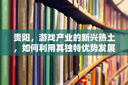 贵阳，游戏产业的新兴热土，如何利用其独特优势发展？