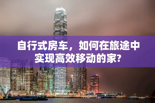 自行式房车，如何在旅途中实现高效移动的家?