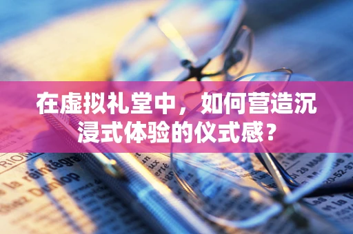 在虚拟礼堂中，如何营造沉浸式体验的仪式感？