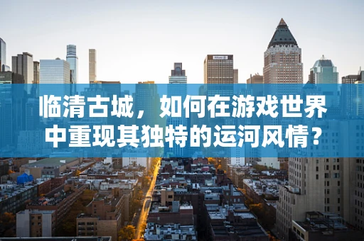 临清古城，如何在游戏世界中重现其独特的运河风情？