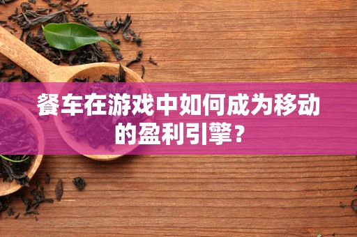 餐车在游戏中如何成为移动的盈利引擎？