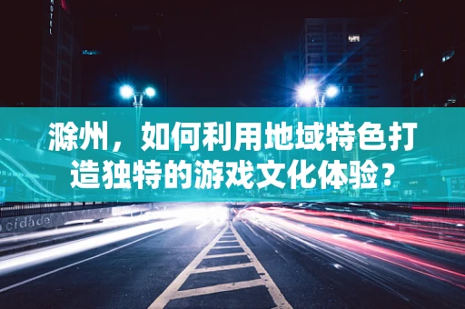 滁州，如何利用地域特色打造独特的游戏文化体验？