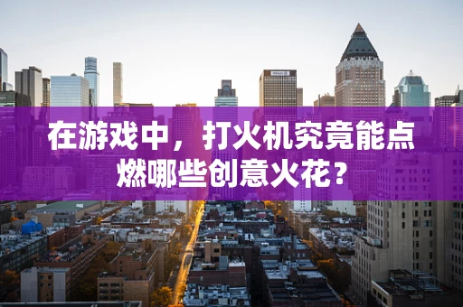 在游戏中，打火机究竟能点燃哪些创意火花？