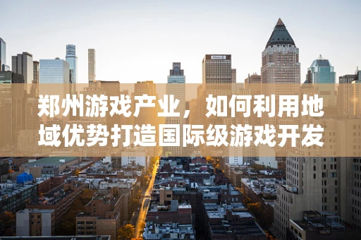 郑州游戏产业，如何利用地域优势打造国际级游戏开发中心？