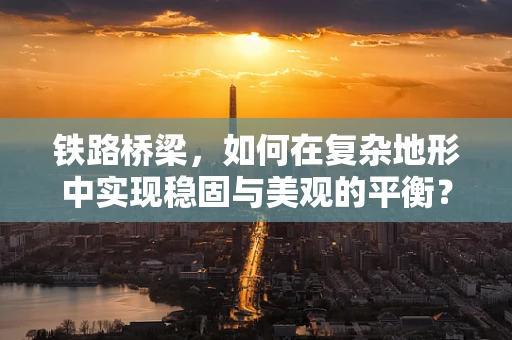 铁路桥梁，如何在复杂地形中实现稳固与美观的平衡？