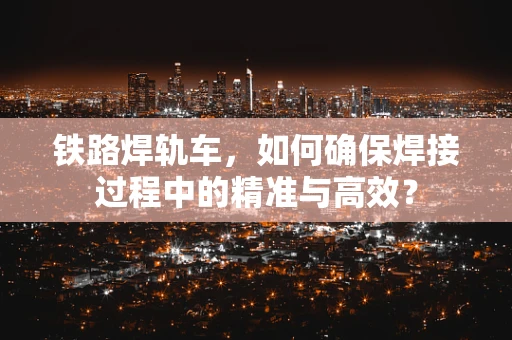 铁路焊轨车，如何确保焊接过程中的精准与高效？