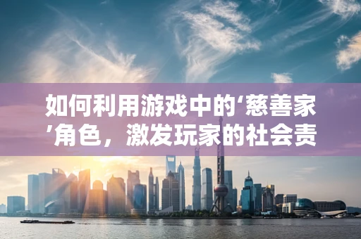 如何利用游戏中的‘慈善家’角色，激发玩家的社会责任感？