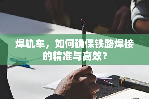 焊轨车，如何确保铁路焊接的精准与高效？