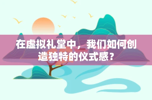 在虚拟礼堂中，我们如何创造独特的仪式感？