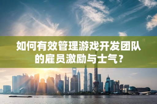 如何有效管理游戏开发团队的雇员激励与士气？