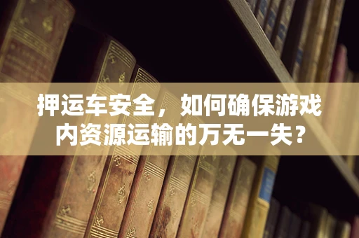 押运车安全，如何确保游戏内资源运输的万无一失？