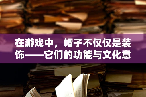 在游戏中，帽子不仅仅是装饰——它们的功能与文化意义何在？