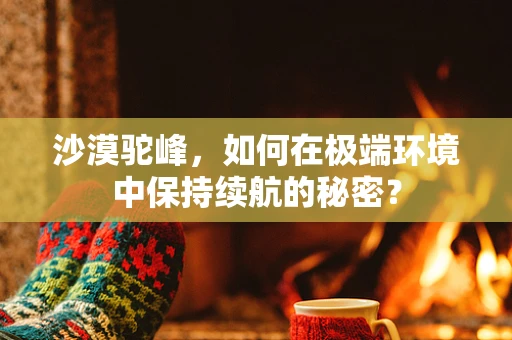 沙漠驼峰，如何在极端环境中保持续航的秘密？