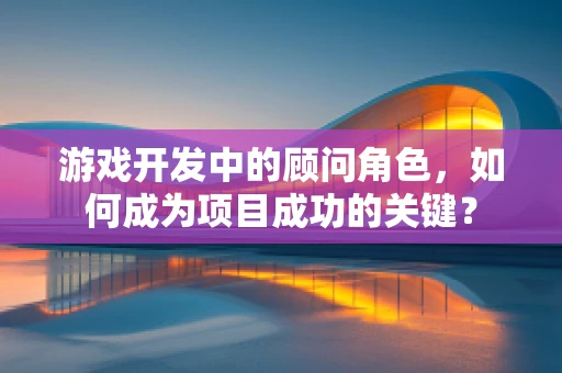 游戏开发中的顾问角色，如何成为项目成功的关键？