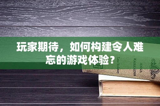 玩家期待，如何构建令人难忘的游戏体验？