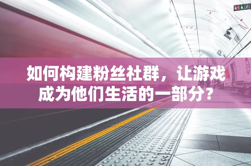 如何构建粉丝社群，让游戏成为他们生活的一部分？