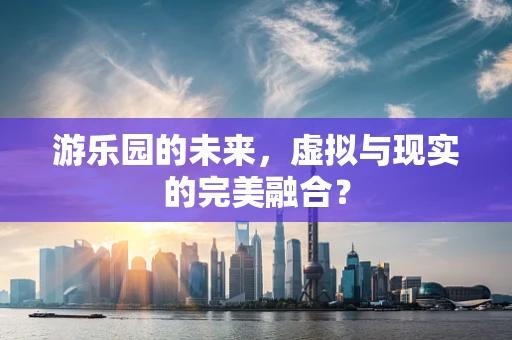 游乐园的未来，虚拟与现实的完美融合？