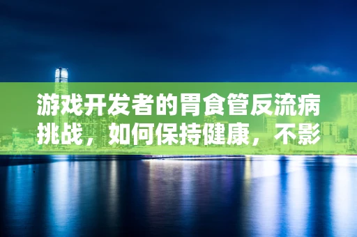 游戏开发者的胃食管反流病挑战，如何保持健康，不影响创作激情？