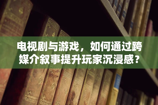 电视剧与游戏，如何通过跨媒介叙事提升玩家沉浸感？