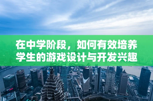 在中学阶段，如何有效培养学生的游戏设计与开发兴趣？