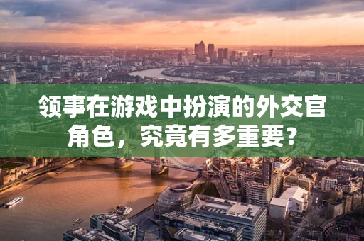 领事在游戏中扮演的外交官角色，究竟有多重要？