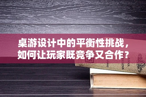 桌游设计中的平衡性挑战，如何让玩家既竞争又合作？