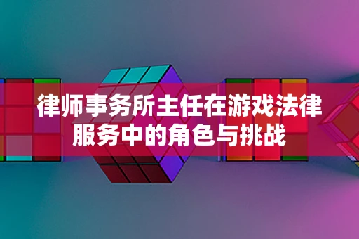 律师事务所主任在游戏法律服务中的角色与挑战