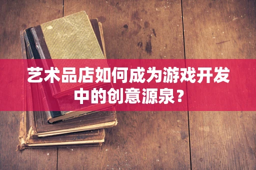 艺术品店如何成为游戏开发中的创意源泉？