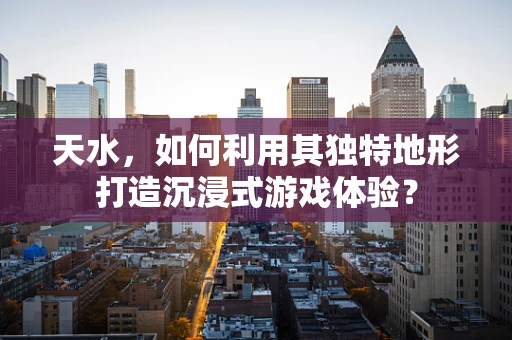 天水，如何利用其独特地形打造沉浸式游戏体验？