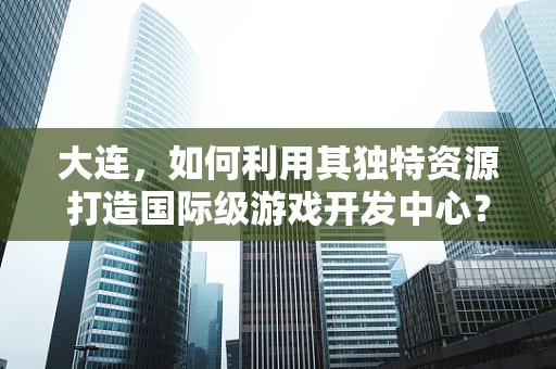 大连，如何利用其独特资源打造国际级游戏开发中心？