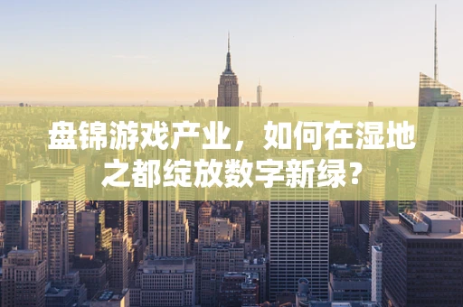 盘锦游戏产业，如何在湿地之都绽放数字新绿？