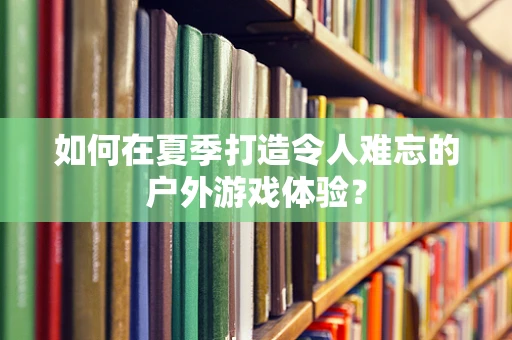 如何在夏季打造令人难忘的户外游戏体验？