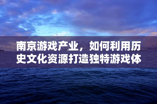 南京游戏产业，如何利用历史文化资源打造独特游戏体验？