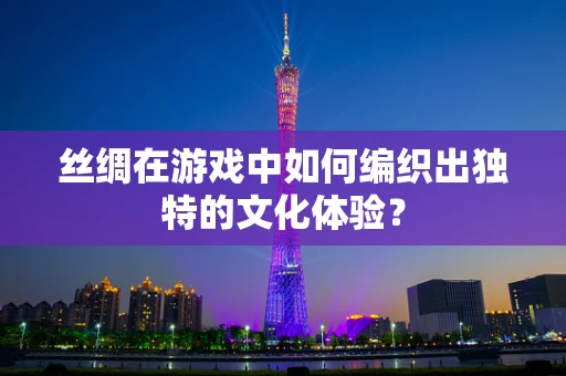 丝绸在游戏中如何编织出独特的文化体验？